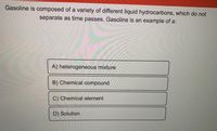 Gasoline is composed of a variety of different liquid hydrocarbons, which do not
separate as time passes. Gasoline is an example of a:
A) heterogeneous mixture
B) Chemical compound
C) Chemical element
D) Solution
