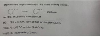 (4) Provide the reagents necessary to carry out the following synthesis.
+ enantiomer
(A) (1) (i) BH3, (ii) H₂O2, NaOH; (2) NaOEt
JATOT
(B) (1) (i) BH3, (ii) H₂O2, NaOH; (2) TsCl, pyridine; (3) KOC(CH3)3
(C) (1) H3O+, (2) TsCl, pyridine, (3) KOC(CH3)3
(D) (1) HBr (no peroxides); (2) NaOEt