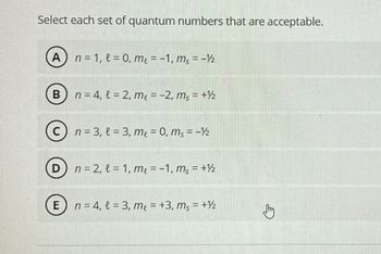 Select each set of quantum numbers that are acceptable.
A) n = 1, t=0, m₂ = −1, m² = -1/2
B) n = 4, l= 2, m₂ = −2, m₂ = +½/2
C) n = 3, t= 3, m₂ = 0, ms=-½
D n=2, l=1, me = -1, ms = + ½
E) n = 4, l = 3, me = +3, ms = +½