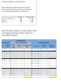 ormation applies to the questions
ts the following beginning inventory and
r the month of January. On January 26, the
O units. Ending inventory at January 31
Units
Unit Cost
380
$ 3.70
tory on January 1
nuary 9
90
3.90
nuary 25
120
4.00
tual inventory system is used. Determine
to ending inventory when costs are
the FIFO method.
Perpetual FIFO:
Is purchased
Cost of Goods Sold
nits
Cost per Cost of Goods
unit
Sold
Cost per
unit
# of
units
sold
Inventory Balance
Cost per
unit
# of units
Inventory
Balance