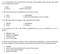 1. It is the meeting of the minds between the parties on the subject matter and the cause which
are to constitute the contract.
с. Ассеptance
d. None of the above.
a. Offer
b. Consent
2. All of the following are considered vices of consent, except:
а. Force
b. Fraud
c. Intimidation
d. All of the following are vices of consent
3. It is the false notion of a thing or a fact material to the contract.
a. Mistake
b. Fraud
c. Intimidation
d. Violence
4. As a general rule, this is the mistake contemplated by law to be considered as a vice of
consent:
a. Mistake of law
b. Mistake of obligation
c. Mistake of fact
d. None of the above
5. When one of the parties is unable to read or understand the language of a contract, and mistake
or fraud is alleged, who has the burden to prove that terms thereof was duly explained to him?
a. Obligor
b. Person who did not understand the terms of the contract
c. Person enforcing the contract
d. None of the above
