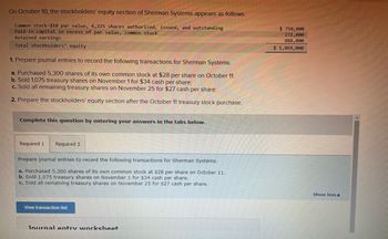 ## Sherman Systems - Stockholders' Equity and Transactions

### Stockholders' Equity Section (as of October 10)

The stockholders' equity section for Sherman Systems appears as follows:

- **Common Stock**: $10 par value, 4,225 shares authorized, issued, and outstanding — **$750,000**
- **Paid-in Capital in Excess of Par Value, Common Stock** — **$231,000**
- **Retained Earnings** — **$888,000**

**Total Stockholders' Equity** — **$1,869,000**

### Transactions to Record

Prepare journal entries for the following transactions of Sherman Systems:

1. **On October 11**: Purchased 5,300 shares of its own common stock at $28 per share.
2. **On November 1**: Sold 1,075 treasury shares at $34 cash per share.
3. **On November 25**: Sold all remaining treasury shares for $27 cash per share.

### Stockholders' Equity Section Update

After the October 11 treasury stock purchase, you'll need to prepare an updated stockholders' equity section reflecting these changes.

#### Steps to Complete:

1. **Prepare Journal Entries**: Record each transaction for Sherman Systems.
2. **Update Equity Section**: Recalculate the stockholders' equity after the October 11 treasury stock purchase.

### Additional Features

- **Transaction List**: You can view a full list of transactions for easier reference.
- **Journal Entry Worksheet**: A tool available to help you draft and organize your journal entries.

**Note**: Navigate the tabs for required sections to input your answers and complete this educational exercise.