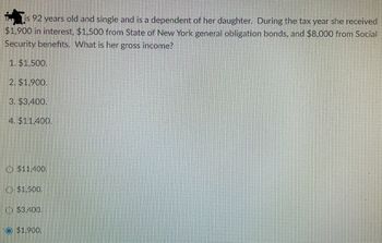 is 92 years old and single and is a dependent of her daughter. During the tax year she received
$1,900 in interest, $1,500 from State of New York general obligation bonds, and $8,000 from Social
Security benefits. What is her gross income?
1. $1,500.
2. $1,900.
3. $3,400.
4. $11,400.
$11,400.
$1,500.
$3,400.
Ⓒ$1,900.