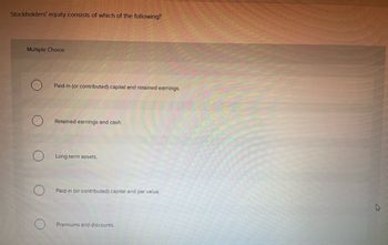 Stockholders' equity consists of which of the following?
Multiple Choice
Paid-in (or contributed) capital and retained earnings.
Retained earnings and cash.
Long-term assets.
Paid-in (or contributed) capital and par value.
Premiums and discounts.
k