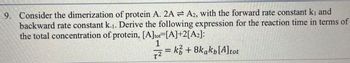 9. Consider the dimerization of protein A. 2AA2, with the forward rate constant ki and
backward rate constant k.1. Derive the following expression for the reaction time in terms of
the total concentration of protein, [A]tot=[A]+2[A2]:
1
T2
= k+8kakp[A] tot