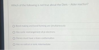 Which of the following is not true about the Diels - Alder reaction?
O Bond making and bond forming are simultaneously
Has cyclic rearrangement of pi electrons
O Dienes must have s-trans conformation
Has no radical or ionic intermediate