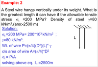 Example: 2
A Steel wire hangs vertically under its weight. What is
the greatest length it can have if the allowable tensile
Density of steel y=80
stress
o, =200 MPa?
kN/m3.(ans:-2500 m)
Solution:
0, =200 MPa= 200*103 kN/m² :
L
y=80 kN/m³.
Wt. of wire P=(t/4)(D²)(L)* y
c/s area of wire A=(t/4)*D²
Of = PIA
solving above eq. L=2500m
