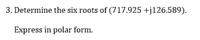 3. Determine the six roots of (717.925 +j126.589).
Express in polar form.
