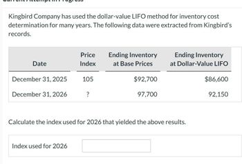 Kingbird Company has used the dollar-value LIFO method for inventory cost
determination for many years. The following data were extracted from Kingbird's
records.
Price
Ending Inventory
Date
Index
at Base Prices
Ending Inventory
at Dollar-Value LIFO
December 31, 2025
105
$92,700
$86,600
December 31, 2026
?
97,700
92,150
Calculate the index used for 2026 that yielded the above results.
Index used for 2026