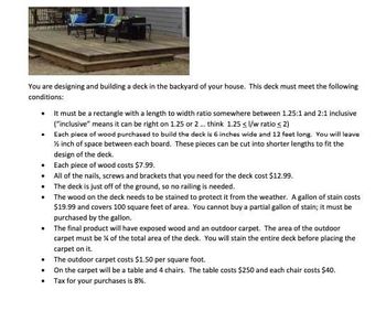 You are designing and building a deck in the backyard of your house. This deck must meet the following
conditions:
It must be a rectangle with a length to width ratio somewhere between 1.25:1 and 2:1 inclusive
("inclusive" means it can be right on 1.25 or 2... think 1.25 <l/w ratio < 2)
. Each piece of wood purchased to build the deck is 6 inches wide and 12 feet long. You will leave
½ inch of space between each board. These pieces can be cut into shorter lengths to fit the
design of the deck.
•
•
•
The wood on the deck needs to be stained to protect it from the weather. A gallon of stain costs
$19.99 and covers 100 square feet of area. You cannot buy a partial gallon of stain; it must be
purchased by the gallon.
Each piece of wood costs $7.99.
All of the nails, screws and brackets that you need for the deck cost $12.99.
The deck is just off of the ground, so no railing is needed.
• The final product will have exposed wood and an outdoor carpet. The area of the outdoor
carpet must be % of the total area of the deck. You will stain the entire deck before placing the
carpet on it.
• The outdoor carpet costs $1.50 per square foot.
On the carpet will be a table and 4 chairs. The table costs $250 and each chair costs $40.
Tax for your purchases is 8%.
.
.