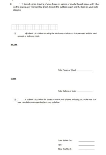 1)
) Submit a scale drawing of your design on a piece of standard graph paper, with 1 box
on the graph paper representing 2 feet. Include the outdoor carpet and the table on your scale
drawing.
2)
WOOD:
STAIN:
s) Submit calculations showing the total amount of wood that you need and the total
amount or stain you need.
Total Pieces of Wood:
Total Gallons of Stain:
3):
Submit calculations for the total cost of your project, including tax. Make sure that
your calculations are organized and easy to follow.
Total Before Tax:
Tax:
Final Total Cost: