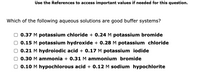 Use the References to access important values if needed for this question.
Which of the following aqueous solutions are good buffer systems?
0.37 M potassium chloride + 0.24 M potassium bromide
0.15 M potassium hydroxide + 0.28 M potassium chloride
O 0.21 M hydroiodic acid + 0.17 M potassium iodide
0.30 M ammonia + 0.31M ammonium bromide
0.10 M hypochlorous acid + 0.12 M sodium hypochlorite
