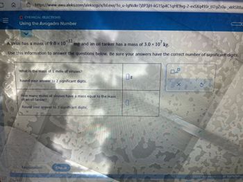 O
>>
https://www-awu.aleks.com/alekscgi/x/Isl.exe/1o_u-IgNslkr7j8P3jH-liG1Sp4C1qHE9vg-2-exSXq493r_tJ2gZs0a-xkRSR8a
O CHEMICAL REACTIONS
Using the Avogadro Number
-12
A virus has a mass of 9.0 x 10 mg and an oil tanker has a mass of 3.0 × 107 kg.
Use this information to answer the questions below. Be sure your answers have the correct number of significant digits.
What is the mass of 1 mole of viruses?
Round your answer to 2 significant digits.
How many moles of viruses have a mass equal to the mass
of an oil tanker?
Round your answer to 2 significant digits.
Explanation
Check
0
S
x10
S
1
© 2023 PicGraw Hili LLC. All Rights Reserv