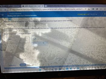 TO McGraw Hill Campus
Cn
|||
XA
A ALEKS- Elizabeth Galaz - Learn
x Calculate the Molar Mass of Ace! x +
https://www-awu.aleks.com/alekscgi/x/Isl.exe/1o_u-IgNslkr7j8P3jH-liG1Sp4C1qHE9vg-2-exSXq493r_tJ2gZs0a-_xkRSR8a7T-... A
O CHEMICAL REACTIONS
Finding mole ratios from chemical formulae
This is the chemical formula for nickel tetracarbonyl (a powerfully poisonous liquid used in nickel refining):
Ni(CO)
mol
Explanation
A chemical engineer has determined by measurements that there are 0.012 moles of nickel in a sample of nickel tetracarbonyl. How many moles of oxygen are
in the sample?
Round your answer to 2 significant digits.
Check
X
Search
3/5
LOO
hp
© 2023 McGraw Hill LLC. All Rights Reserved. Terms of Use | Privacy Center
V
Eliz
TUNIN
Acces
D