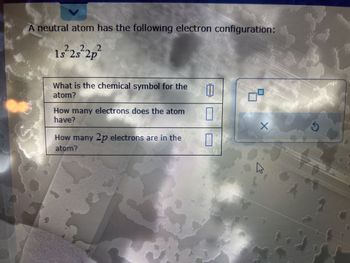 -
A neutral atom has the following electron configuration:
1s²2s²2p²
What is the chemical symbol for the 11
atom?
0
1
How many electrons does the atom
have?
How many 2p electrons are in the
atom?
X
A
Ś
W