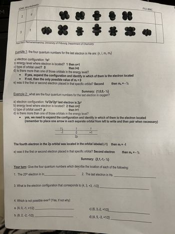 M
1045 Worksheets
2
3
d
From Harry Ramanantoanina, University of Fribourg, Department of Chemistry
Example 1: the four quantum numbers for the last electron in He are: {n, I, m₁, ms}
a) electron configuration: 1s²
b) energy level where electron is located? 1 then n=1
c) type of orbital used? S
then l=0
d) is there more than one of those orbitals in the energy level?
If yes, expand the configuration and identify in which of them is the electron located
If not, then the only possible value of m₁ = 0
e) was it the first or second electron placed in that specific orbital? Second
then ms = - ¹1/2
Summary: {1,0,0,- 1}
Example 2: what are the four quantum numbers for the last electron in oxygen?
↑↓
-1
#
a) electron configuration: 1s²2s²2p4 last electron is 2p4
b) energy level where electron is located? 2 then n=2
c) type of orbital used? p
then l=1
d) is there more than one of those orbitals in the energy level?
yes, we need to expand the configuration and identify in which of them is the electron located
(remember to place one arrow in each separate orbital from left to write and then pair when necessary)
0
2p
+1
4. Which is not possible ever? (Yes, if not why)
a. {4, 0, -1, +1/2)
b. {8, 2, -2, -1/2}
3. What is the electron configuration that corresponds to {4, 3, +3, -1/2}.
38
The fourth electron in the 2p orbital was located in the orbital labeled (-1) then m₁ = -1
e) was it the first or second electron placed in that specific orbital? Second electron
Summary: (2,1,-1,-12}
Your turn: Give the four quantum numbers which describe the location of each of the following:
1. The 25th electron in In
2. The last electron in Hs
c) {6, 3,-2, +1/2}_
d) {4, 5, -3, +1/2}
FIU-BBC
then ms = - 12