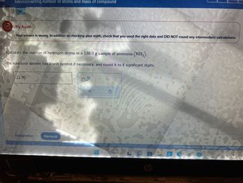 Interconverting number of atoms and mass of compound
Try Again
Your answer is wrong. In addition to checking your math, check that you used the right data and DID NOT round any intermediate calculations.
Calculate the number of hydrogen atoms in a 130.0 g sample of ammonia (NH3).
Be sure your answer has a unit symbol if necessary, and round it to 4 significant digits.
22.90
Explanation
Mostly clear
Recheck
X
G
Search
hp
C2023 McGraw Hill LLC. All Rights Reserved. Terms of Use