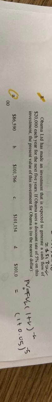 こS13つシ
Obama Ltd has made an investment that is expected to generate a cash flow of
$20,000 each year for the next five vears. If Obama uses a discount rate of 5% on this
investment, the present value of this investment for Obama is (to the nearest dollar):
PVF(I+レ)
Cito.osj5
ーム
$86,590
b.
$101,766
$101,154
00
C.
d.
$101,0
%3D
