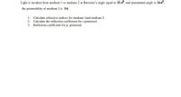 Light is incident from medium 1 to medium 2 at Brewster's angle equal to 55.4°, and transmitted angle is 34.6°,
the permeability of medium 2 is 3/4.
1- Calculate refractive indices for medium land medium 2.
2- Calculate the reflection coefficient for s-polarized.
3- Reflection coefficient for p- polarized.
