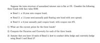 Suppose the term structure of annualized interest rate is flat at 5%. Consider the following
three bonds with face value $100:
• Bond 1: a 10-year zero coupon bond;
• Bond 2: a 1.5-year semi-annually paid floating rate bond with zero spread;
• Bond 3: a 3-year annually paid coupon bond, with coupon rate 6%.
1) What are the current prices for the three bonds?
2) Compute the Duration and Convexity for each of the three bonds.
3) Assume that you have 10 units of Bond 3, how to conduct delta hedge and convexity hedge
using Bond 1 and Bond 2?
