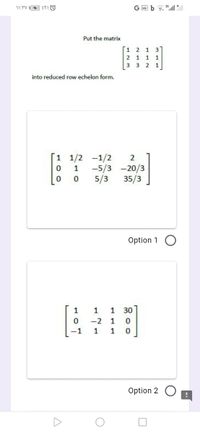 Put the matrix
1 2 1 3
2 1 1 1
3 3 2 1
into reduced row echelon form.
1 1/2
0 1
-1/2
-5/3 -20/3
35/3
5/3
Option 1 O
1
1
1
30
-2
1
-1
1
1 0
Option 2
