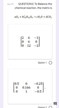 äbäi 15
QUESTION/2: To Balance the
chemical reaction, the matrix is
a02 + BCGH1206 → CH20 + dC02
[2
6.
-1]
6.
Lo
12
-21
Option 1 O
[0.5
-0.25
0.166
1
-0.5
Option 2
