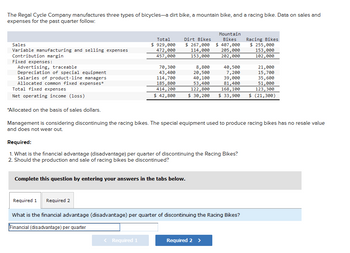 The Regal Cycle Company manufactures three types of bicycles-a dirt bike, a mountain bike, and a racing bike. Data on sales and
expenses for the past quarter follow:
Sales
Variable manufacturing and selling expenses
Contribution margin
Fixed expenses:
Advertising, traceable
Depreciation of special equipment
Salaries of product-line managers
Allocated common fixed expenses*
Total fixed expenses.
Net operating income (loss)
Total
$ 929,000
472,000
457,000
70,300
43,400
114,700
185,800
414, 200
$ 42,800
Required 1 Required 2
Dirt Bikes
$ 267,000
Mountain
Bikes
$ 407,000
114,000 205,000
153,000 202,000
Complete this question by entering your answers in the tabs below.
< Required 1
Required:
1. What is the financial advantage (disadvantage) per quarter of discontinuing the Racing Bikes?
2. Should the production and sale of racing bikes be discontinued?
8,800
20,500
40,100
53,400
122,800
$ 30,200 $ 33,900
40,500
7,200
39,000
81,400
168, 100
*Allocated on the basis of sales dollars.
Management is considering discontinuing the racing bikes. The special equipment used to produce racing bikes has no resale value
and does not wear out.
What is the financial advantage (disadvantage) per quarter of discontinuing the Racing Bikes?
Financial (disadvantage) per quarter
Required 2 >
Racing Bikes
$ 255,000
153,000
102,000
21,000
15,700
35,600
51,000
123,300
$ (21,300)