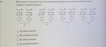 ion
Which pair of structures are the bromination products of cinnamic acid? Are they
erythro- or threo-isomers?
OOH
H
H
Br
-Br
H-
H-
OH
Br
-Br
0₂
OH
O OH
Br Br
Br
⠀⠀⠀
H-H H
-H
A, threo-isomers
B, erythro-isomers
B, threo-isomers
A, erythro-isomers
H-
Br
OH 0
OH
-Br Br -H
H-Bri
-H
C
-Br
H-
Br
OH
-H
-Br
D
O
Br
OH
Br