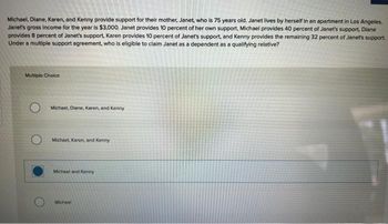 Michael, Diane, Karen, and Kenny provide support for their mother, Janet, who is 75 years old. Janet lives by herself in an apartment in Los Angeles.
Janet's gross income for the year is $3,000. Janet provides 10 percent of her own support, Michael provides 40 percent of Janet's support, Diane
provides 8 percent of Janet's support, Karen provides 10 percent of Janet's support, and Kenny provides the remaining 32 percent of Janet's support.
Under a multiple support agreement, who is eligible to claim Janet as a dependent as a qualifying relative?
Multiple Choice
Michael, Diane, Karen, and Kenny
Michael, Karen, and Kenny
Michael and Kenny
Michael