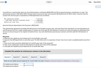 nment i
A and B form a partnership where A, the limited partner, contributes $505,000 and B, the general partner, contributes no cash. The
partnership secures a $2 million (10% interest only) nonrecourse loan and acquires AB Apartments for $2.5 million. Assume that the
results from the first year of operations of AB Apartments are as follows:
Net operating income
Less debt service (interest only)
Before-tax cash flow
$ 252,000
-200,000
$ 52,000
Assume that tax depreciation the first year is $252,500.
The partnership agreement provides that 90 percent of all taxable income, loss, and cash flow from operations is to be allocated to A
and 10 percent to B. At resale, taxable gains or losses are to be split 50-50 between A and B, and cash proceeds are distributed first
to A in an amount equal to his original investment less any cash distributions previously received, and then split 50-50 between A
and B.
Saved
Required:
a. What are the capital account balances for A and B after one year?
b. Assume that AB Apartments is sold after year 1 for $3 million with no expenses of sale. How much cash is available (before tax) from
sale?
c. How much cash would be distributed to A and B upon sale of the property?
d. How much capital gain would be allocated to A and B upon sale of the property?
e. Calculate the capital account balances for A and B after sale.
Required A
Complete this question by entering your answers in the tabs below.
Required B
Required C Required D
Required E
Help
What are the capital account balances for A and B after one year? (Negative amounts should be indicated by a minus sign.)
A's Capital account balance
B's Capital account balance
Save & Exit
Check