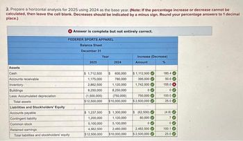 2. Prepare a horizontal analysis for 2025 using 2024 as the base year. (Note: If the percentage increase or decrease cannot be
calculated, then leave the cell blank. Decreases should be indicated by a minus sign. Round your percentage answers to 1 decimal
place.)
Assets
Cash
Accounts receivable
Inventory.
Buildings
Answer is complete but not entirely correct.
FEDERER SPORTS APPAREL
Balance Sheet
December 31
Less: Accumulated depreciation
Total assets
Liabilities and Stockholders' Equity
Accounts payable
Contingent liability
Common stock
Retained earnings
Total liabilities and stockholders' equity
2025
Year
2024
$ 1,712,500 $ 600,000
1,175,000
780,000
2,862,500
1,120,000
8,250,000
8,250,000
(1.500,000)
(750,000)
$12,500,000 $10,000,000
1,200,000
5,100,000
4,962,500
$12,500,000
Increase (Decrease)
Amount
%
$1,112,500
395,000
1,742,500
00
750,000
$2,500,000
$ 1,237,500 $ 1,300,000
1,120,000
5,100,000
2,480,000
2,482,500
$10,000,000 $2,500,000
$(62,500)
80,000
00
185.4
50.6
155.0 x
00
100.0
25.0
(4.8)
70
00
100.1
25.0