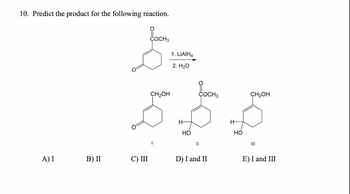 10. Predict the product for the following reaction.
A) I
B) II
COCH3
C) III
COCH 3
5.5.5
H-
H-
но
II
1. LiAlH4
2. H₂O
CH₂OH
D) I and II
CH₂OH
III
E) I and III