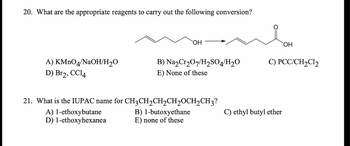 20. What are the appropriate reagents to carry out the following conversion?
A) KMnO4/NaOH/H₂O
D) Br₂2, CC14
OH
A) 1-ethoxybutane
D) 1-ethoxyhexanea
B) Na₂Cr₂O7/H₂SO4/H₂O
E) None of these
21. What is the IUPAC name for CH3CH₂CH₂CH₂CH₂CH3?
B) 1-butoxyethane
E) none of these
OH
C) PCC/CH₂Cl₂
C) ethyl butyl ether