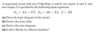 A sequential circuit with two D flip-flops A and B, two inputs X and Y, and one output Z is specified by the following input equations:

\[ D_A = XA + \overline{X}Y, \quad D_B = XB + \overline{X}A, \quad Z = \overline{X}B \]

(a) Draw the logic diagram of the circuit.

(b) Derive the state table.

(c) Derive the state diagram.

(d) Is this a Mealy or a Moore machine?