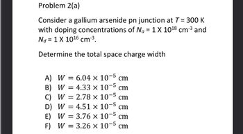 Problem 2(a)
Consider a gallium arsenide pn junction at T = 300 K
with doping concentrations of Na = 1 X 10¹8 cm-³ and
Nd = 1 X 10¹6 cm-³.
Determine the total space charge width
-5
A) W = 6.04 × 107 cm
= 4.33 × 10-5 cm
B) W =
-5
C) W = 2.78 x 107 cm
-5
4.51 x 10 cm
D) W
E) W
F) W
=
=
=
-5
3.76 × 10 cm
3.26 x 10-5 cm