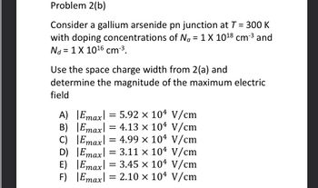 Problem 2(b)
Consider a gallium arsenide pn junction at T = 300 K
with doping concentrations of Na = 1 X 10¹8 cm-³ and
Nd = 1 X 10¹6 cm-³.
Use the space charge width from 2(a) and
determine the magnitude of the maximum electric
field
A) |Emax = 5.92 x 104 V/cm
Emax 4.13 x 104 V/cm
=
Emax 4.99 × 104 V/cm
Emax = 3.11 x 104 V/cm
Emax = 3.45 x 104 V/cm
Emax = 2.10 x 104 V/cm
B)
C)
D)
E)
F)
=