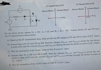 Vs
ww
R₁
Is
D₁
ww
R₂D₂
-
For the above circuit, assume Vs
the IV characteristics shown above.
IV Chacateristics of D1
ID
Reverse Biased Forward Biased
→ VD
IV Chacateristics of D2
ID
Reverse Biased Forward Biased
0.7V
VD
12V, Is = 5A, and R₁ = R₂ = 100. Assume diodes D1 and D2 have
A) Based on the IV characterstic plots, what are the cut-off voltages of D1 and D2 in units of [V]? (2pts)
B) Assume that both D1 and D2 are ON. Find the voltages (VD1,ON and VD2,ON) across the two diodes
in units of [V] and the currents (IDI,ON and ID2,ON) flowing through the diodes in units of [A]. (10pts)
C) Was the assumption of the diodes' states in Part B correct? (1pts)
D) Assume that D1 is ON and D2 is OFF. Find the voltages (VD1,ON and VD2,OFF) across the two
diodes in units of [V] and the currents (ID1,ON and ID2,OFF) flowing through the diodes in units of
[A]. (10pts)
E) Was the assumption of the diodes' states in Part D correct? (1pts)