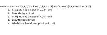 Boolean Function F(A,B,C,D) = { m (1,2,5,8,11,15), don't cares d(A,B,C,D) = { m (3,10)
a. Using a K-map simply F in S.O.P. form
b. Draw the logic circuit
c. Using a K-map simply F in P.O.S. form
d. Draw the logic circuit
e. Which form has a lower gate input cost?