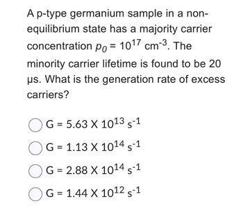 A p-type germanium sample in a non-
equilibrium state has a majority carrier
concentration po = 1017 cm-3. The
Po
minority carrier lifetime is found to be 20
us. What is the generation rate of excess
carriers?
G = 5.63 X 1013 S-1
G = 1.13 X 1014 S-1
G = 2.88 X 1014 S-1
G = 1.44 X 1012 S-1
OG