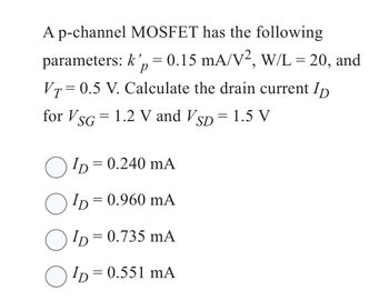 A p-channel MOSFET has the following
parameters: k', = 0.15 mA/V², W/L = 20, and
P
VT=0.5 V. Calculate the drain current ID
for VSG = 1.2 V and VSD = 1.5 V
ID= = 0.240 mA
ID=
= 0.960 mA
ID=
= 0.735 mA
ID=0.551 mA