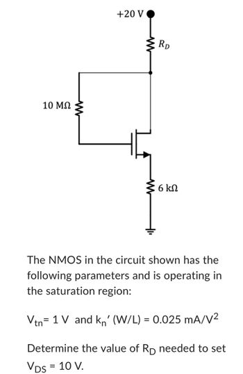 The image shows an NMOS transistor circuit with the following configuration:

- A +20 V power supply connected through a resistor \( R_D \).
- A 10 MΩ resistor connected to the gate.
- A 6 kΩ resistor connected from the source to ground.

The text below the circuit describes the NMOS transistor parameters and the task:

**Parameters:**
- Threshold voltage, \( V_{tn} = 1 \, \text{V} \)
- Transconductance parameter, \( k_n' (W/L) = 0.025 \, \text{mA/V}^2 \)

**Objective:**
Determine the value of \( R_D \) needed to set \( V_{DS} = 10 \, \text{V} \).

**Circuit Explanation:**
The circuit depicts an NMOS transistor operating in the saturation region. The 10 MΩ resistor biases the gate, and the 6 kΩ resistor is the source resistor. The drain is connected to the +20 V supply through \( R_D \). The goal is to calculate \( R_D \) so that the voltage across the drain and source (\( V_{DS} \)) is 10 V.