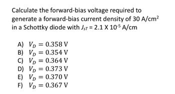 **Problem Statement:**

Calculate the forward-bias voltage required to generate a forward-bias current density of 30 A/cm² in a Schottky diode with \( J_{sT} = 2.1 \times 10^{-5} \) A/cm.

**Choices:**

A) \( V_D = 0.358 \) V

B) \( V_D = 0.354 \) V

C) \( V_D = 0.364 \) V

D) \( V_D = 0.373 \) V

E) \( V_D = 0.370 \) V

F) \( V_D = 0.367 \) V