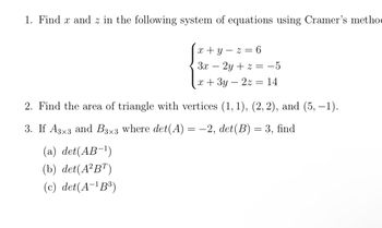 1. Find x and z in the following system of equations using Cramer's metho
x+y z = 6
3x-2y+z = −5
x + 3y-2z = 14
2. Find the area of triangle with vertices (1, 1), (2, 2), and (5, −1).
3. If A3×3 and B3×3 where det(A) = −2, det(B) = 3, find
(a) det(AB-¹)
(b) det(A²BT)
(c) det(A-¹B³)