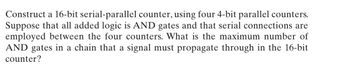 Construct a 16-bit serial-parallel counter, using four 4-bit parallel counters. Suppose that all added logic is AND gates and that serial connections are employed between the four counters. What is the maximum number of AND gates in a chain that a signal must propagate through in the 16-bit counter?