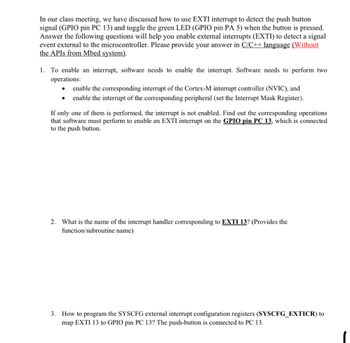 In our class meeting, we have discussed how to use EXTI interrupt to detect the push button
signal (GPIO pin PC 13) and toggle the green LED (GPIO pin PA 5) when the button is pressed.
Answer the following questions will help you enable external interrupts (EXTI) to detect a signal
event external to the microcontroller. Please provide your answer in C/C++ language (Without
the APIs from Mbed system).
1. To enable an interrupt, software needs to enable the interrupt. Software needs to perform two
operations:
enable the corresponding interrupt of the Cortex-M interrupt controller (NVIC), and
enable the interrupt of the corresponding peripheral (set the Interrupt Mask Register).
If only one of them is performed, the interrupt is not enabled. Find out the corresponding operations
that software must perform to enable an EXTI interrupt on the GPIO pin PC 13, which is connected
to the push button.
2. What is the name of the interrupt handler corresponding to EXTI 13? (Provides the
function/subroutine name)
3. How to program the SYSCFG external interrupt configuration registers (SYSCFG_EXTICR) to
map EXTI 13 to GPIO pin PC 13? The push-button is connected to PC 13.