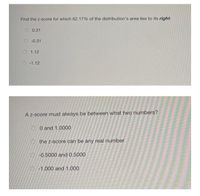 Find the z-score for which 62.17% of the distribution's area lies to its right.
O 0.31
-0.31
O 1.12
O -1.12
A z-score must always be between what two numbers?
O O and 1.0000
the z-score can be any real number
-0.5000 and 0.5000
-1.000 and 1.000
