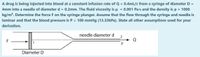 A drug is being injected into blood at a constant infusion rate of Q = 0.4mL/s from a syringe of diameter D =
4mm into a needle of diameter d = 0.2mm. The fluid viscosity is u = 0.001 Pa-s and the density is p = 1000
kg/m³. Determine the force F on the syringe plunger. Assume that the flow through the syringe and needle is
laminar and that the blood pressure is P = 100 mmHg (13.33kPa). State all other assumptions used for your
derivation.
needle diameter d
F
1
Diameter D
