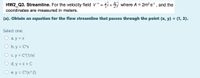 HW2_Q3. Streamline. For the velocity field V¯=4î+ where A = 2m?s, and the
coordinates are measured in meters.
(a). Obtain an equation for the flow streamline that passes through the point (x, y) = (1, 3).
Select one:
a. y = x
O b. y = C*x
O c. y = C*(1/x)
d. y = x + C
e. y = C*(x^2)
