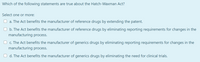 Which of the following statements are true about the Hatch-Waxman Act?
Select one or more:
a. The Act benefits the manufacturer of reference drugs by extending the patent.
O b. The Act benefits the manufacturer of reference drugs by eliminating reporting requirements for changes in the
manufacturing process.
O c. The Act benefits the manufacturer of generics drugs by eliminating reporting requirements for changes in the
manufacturing process.
O d. The Act benefits the manufacturer of generics drugs by eliminating the need for clinical trials.
