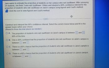 Jane wants to estimate the proportion of students on her campus who eat cauliflower. After surveying
24 students, she finds 3 who eat cauliflower. Obtain and interpret a 90% confidence interval for the
proportion of students who eat cauliflower on Jane's campus using Agresti and Coull's method.
Click the icon to view Agresti and Coull's method.
COLLE
Construct and interpret the 90% confidence interval. Select the correct choice below and fill in the
answer boxes within your choice.
(Round to three decimal places as needed.)
A. The proportion of students who eat cauliflower on Jane's campus is between
and
90% of the time.
B. One is 90% confident that the proportion of students who eat cauliflower on Jane's campus is
between and
OC. There is a 90% chance that the proportion of students who eat cauliflower in Jane's sample is
between and
D. There is a 90% chance that the proportion of students who eat cauliflower on Jane's campus
is between and